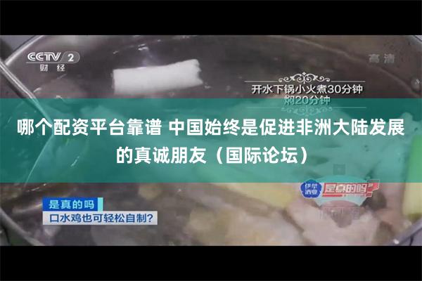 哪个配资平台靠谱 中国始终是促进非洲大陆发展的真诚朋友（国际论坛）