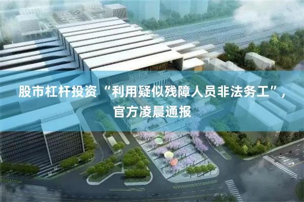 股市杠杆投资 “利用疑似残障人员非法务工”，官方凌晨通报