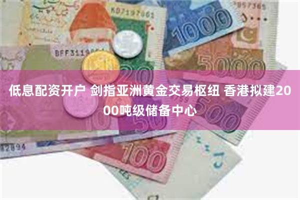 低息配资开户 剑指亚洲黄金交易枢纽 香港拟建2000吨级储备中心