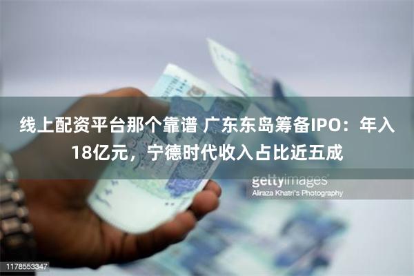 线上配资平台那个靠谱 广东东岛筹备IPO：年入18亿元，宁德时代收入占比近五成