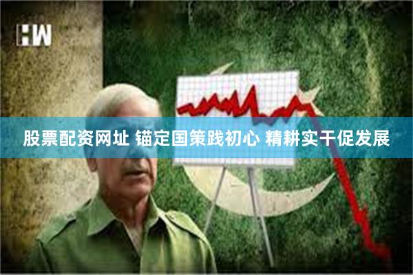 股票配资网址 锚定国策践初心 精耕实干促发展