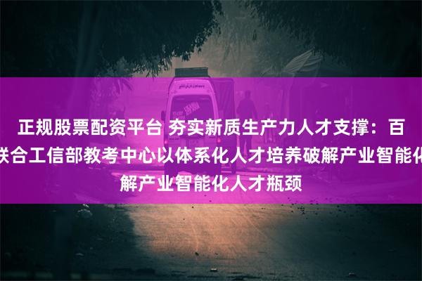 正规股票配资平台 夯实新质生产力人才支撑：百度智能云联合工信部教考中心以体系化人才培养破解产业智能化人才瓶颈
