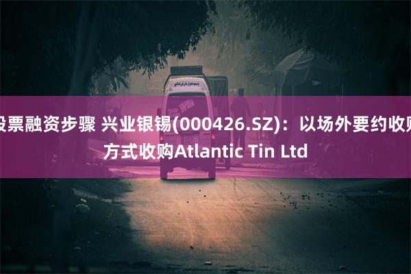股票融资步骤 兴业银锡(000426.SZ)：以场外要约收购方式收购Atlantic Tin Ltd