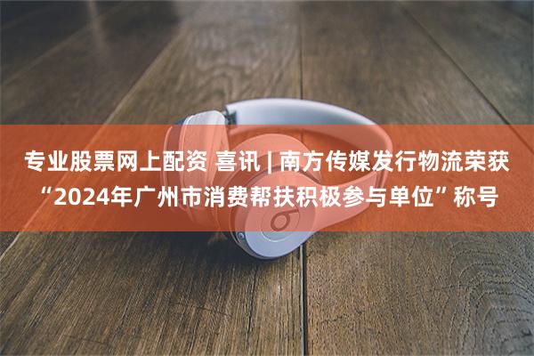 专业股票网上配资 喜讯 | 南方传媒发行物流荣获“2024年广州市消费帮扶积极参与单位”称号