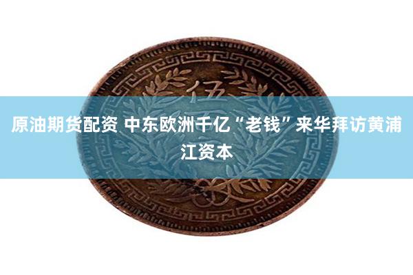原油期货配资 中东欧洲千亿“老钱”来华拜访黄浦江资本