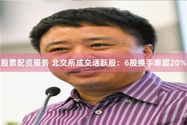 股票配资服务 北交所成交活跃股：6股换手率超20%