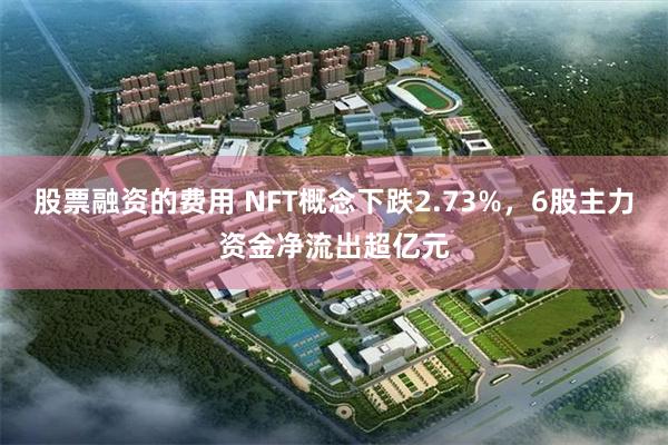 股票融资的费用 NFT概念下跌2.73%，6股主力资金净流出超亿元