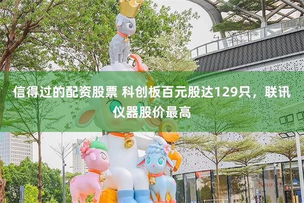 信得过的配资股票 科创板百元股达129只，联讯仪器股价最高