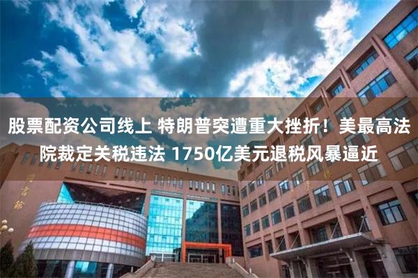 股票配资公司线上 特朗普突遭重大挫折!美最高法院裁定关税违法 1750亿美元退税风暴逼近