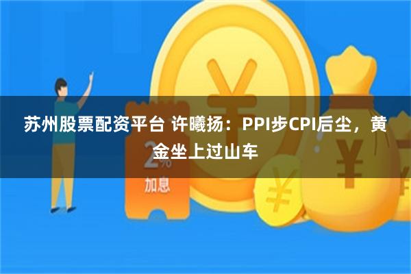 苏州股票配资平台 许曦扬：PPI步CPI后尘，黄金坐上过山车