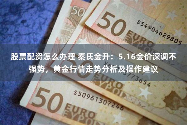 股票配资怎么办理 秦氏金升：5.16金价深调不强势，黄金行情走势分析及操作建议