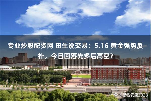 专业炒股配资网 田生说交易：5.16 黄金强势反扑，今日回落先多后高空？