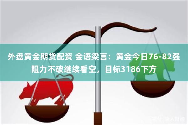 外盘黄金期货配资 金语梁言：黄金今日76-82强阻力不破继续看空，目标3186下方