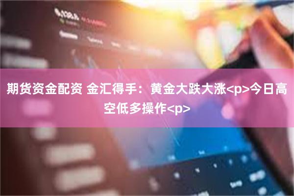 期货资金配资 金汇得手：黄金大跌大涨<p>今日高空低多操作<p>
