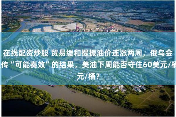 在线配资炒股 贸易缓和提振油价连涨两周，俄乌会谈传“可能奏效”的结果，美油下周能否守住60美元/桶？