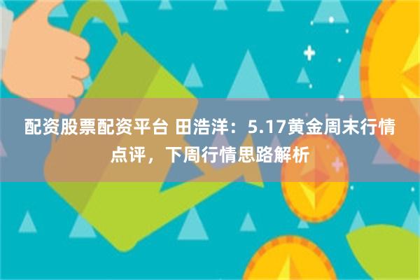 配资股票配资平台 田浩洋：5.17黄金周末行情点评，下周行情思路解析
