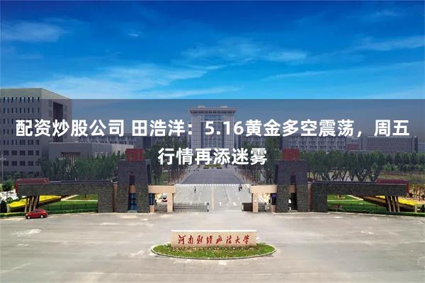 配资炒股公司 田浩洋：5.16黄金多空震荡，周五行情再添迷雾