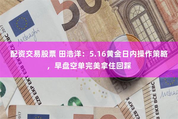 配资交易股票 田浩洋：5.16黄金日内操作策略，早盘空单完美拿住回踩