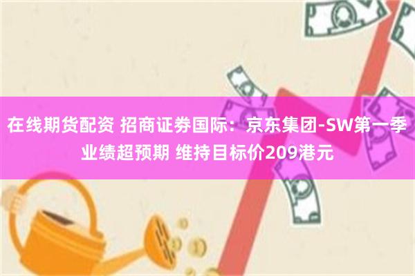 在线期货配资 招商证劵国际：京东集团-SW第一季业绩超预期 维持目标价209港元
