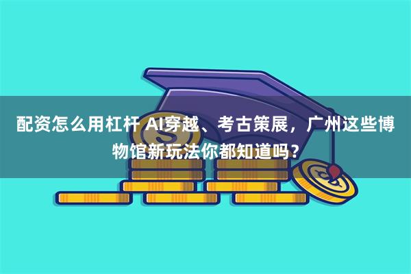 配资怎么用杠杆 AI穿越、考古策展，广州这些博物馆新玩法你都知道吗？