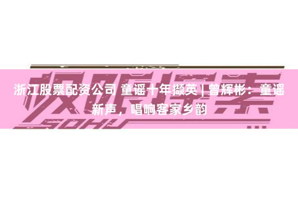 浙江股票配资公司 童谣十年撷英 | 曾辉彬：童谣新声，唱响客家乡韵