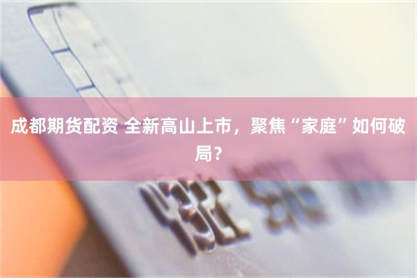 成都期货配资 全新高山上市，聚焦“家庭”如何破局？