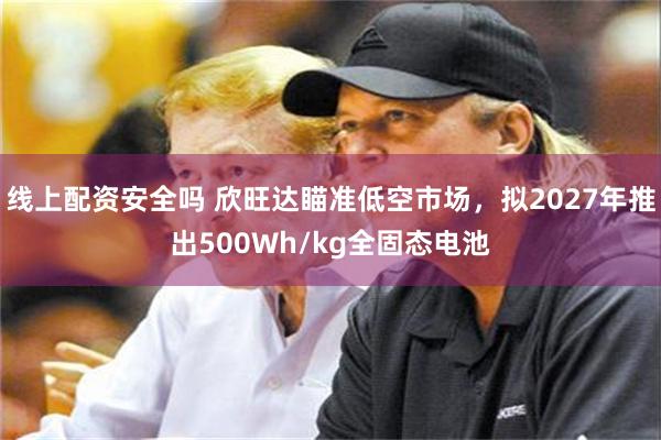 线上配资安全吗 欣旺达瞄准低空市场，拟2027年推出500Wh/kg全固态电池