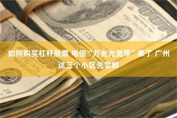 如何购买杠杆股票 电信“万兆光宽带”来了 广州这三个小区先尝鲜