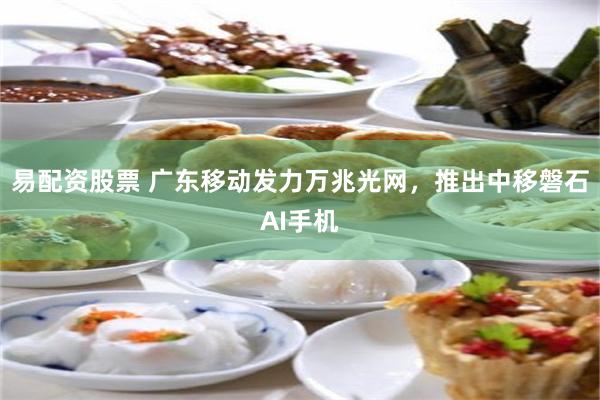 易配资股票 广东移动发力万兆光网，推出中移磐石AI手机