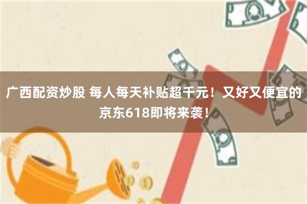 广西配资炒股 每人每天补贴超千元！又好又便宜的京东618即将来袭！