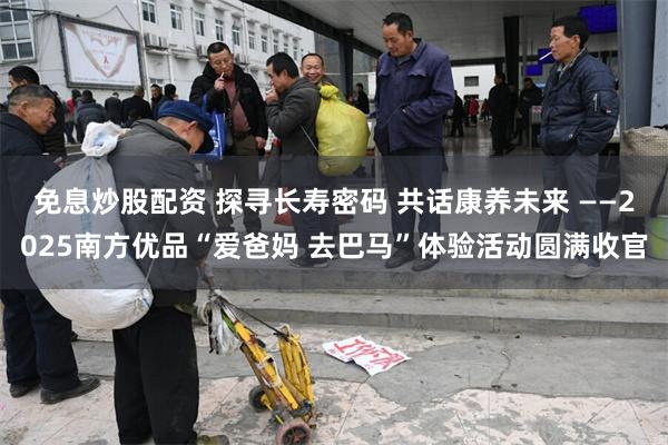免息炒股配资 探寻长寿密码 共话康养未来 ——2025南方优品“爱爸妈 去巴马”体验活动圆满收官