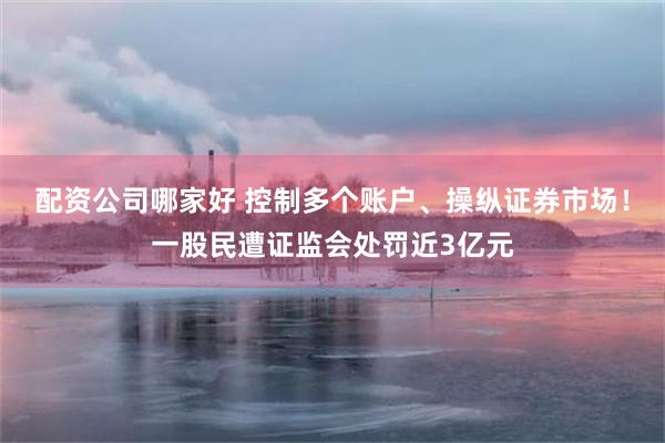 配资公司哪家好 控制多个账户、操纵证券市场！一股民遭证监会处罚近3亿元
