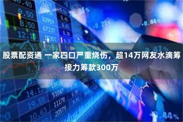 股票配资通 一家四口严重烧伤，超14万网友水滴筹接力筹款300万