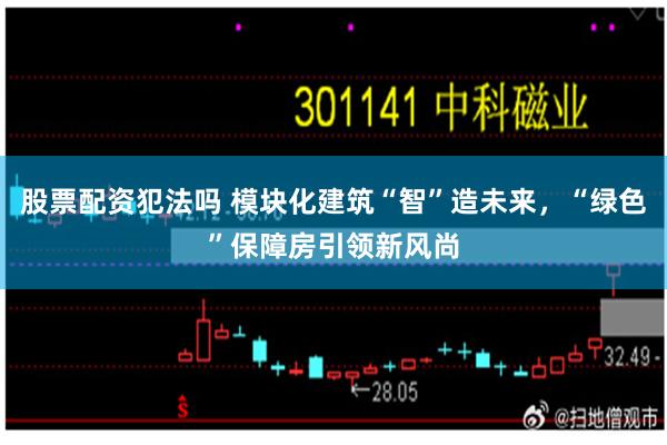 股票配资犯法吗 模块化建筑“智”造未来，“绿色”保障房引领新风尚