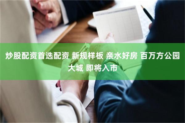 炒股配资首选配资 新规样板 亲水好房 百万方公园大城 即将入市