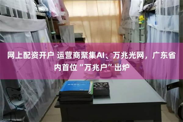 网上配资开户 运营商聚集AI、万兆光网，广东省内首位“万兆户”出炉
