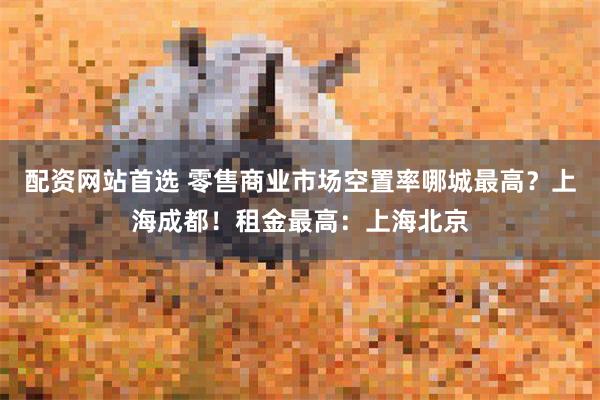 配资网站首选 零售商业市场空置率哪城最高？上海成都！租金最高：上海北京