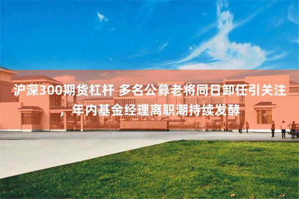 沪深300期货杠杆 多名公募老将同日卸任引关注，年内基金经理离职潮持续发酵