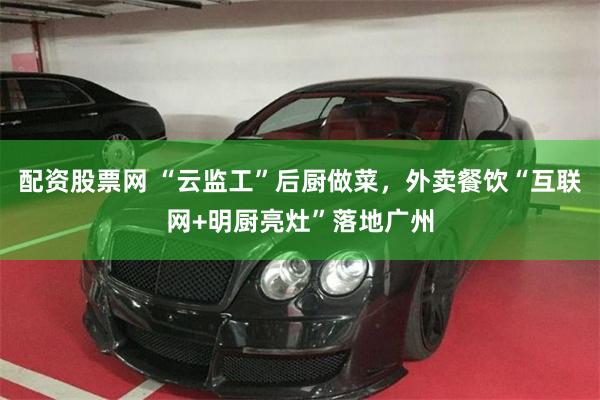 配资股票网 “云监工”后厨做菜，外卖餐饮“互联网+明厨亮灶”落地广州