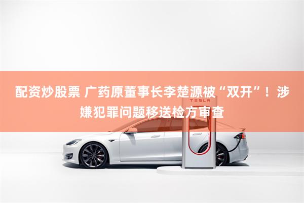 配资炒股票 广药原董事长李楚源被“双开”！涉嫌犯罪问题移送检方审查