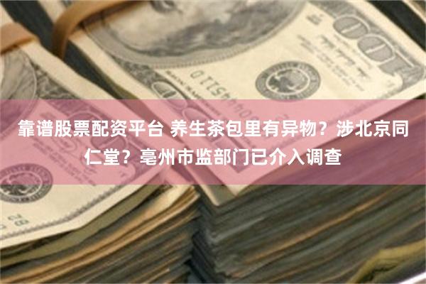靠谱股票配资平台 养生茶包里有异物？涉北京同仁堂？亳州市监部门已介入调查