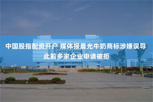 中国股指配资开户 媒体报晨光牛奶商标涉嫌误导 此前多家企业申请被拒