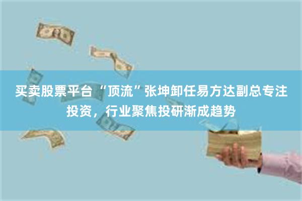 买卖股票平台 “顶流”张坤卸任易方达副总专注投资，行业聚焦投研渐成趋势