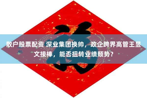 散户股票配资 深业集团换帅，政企跨界高管王昱文接棒，能否扭转业绩颓势？