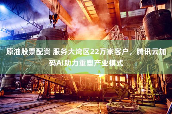 原油股票配资 服务大湾区22万家客户，腾讯云加码AI助力重塑产业模式