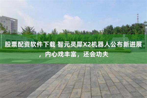 股票配资软件下载 智元灵犀X2机器人公布新进展，内心戏丰富，还会功夫