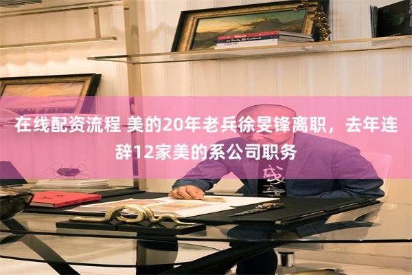 在线配资流程 美的20年老兵徐旻锋离职，去年连辞12家美的系公司职务