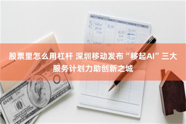股票里怎么用杠杆 深圳移动发布“移起AI”三大服务计划力助创新之城