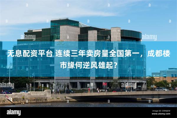 无息配资平台 连续三年卖房量全国第一，成都楼市缘何逆风雄起？