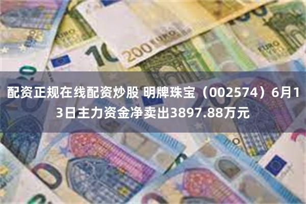 配资正规在线配资炒股 明牌珠宝（002574）6月13日主力资金净卖出3897.88万元